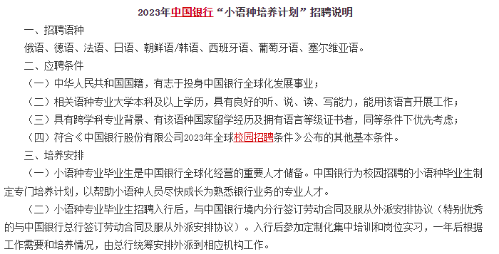 　　另外對于部分學(xué)語(yǔ)言的文科生來(lái)說(shuō)，銀行還有專(zhuān)門(mén)的小語(yǔ)種招聘計劃，例如中國銀行的小語(yǔ)種招聘計劃，對俄語(yǔ)、德語(yǔ)、法語(yǔ)、日語(yǔ)、朝鮮語(yǔ)/韓語(yǔ)、西班牙語(yǔ)、葡萄牙語(yǔ)、塞爾維亞語(yǔ)等語(yǔ)種均有招聘。